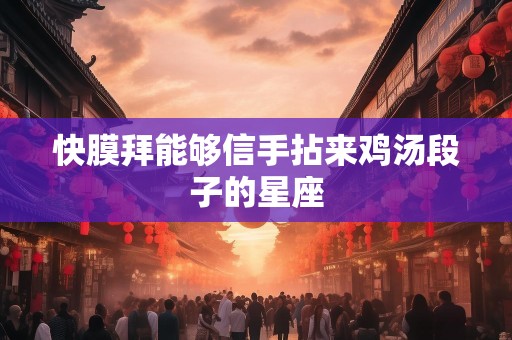 快膜拜能够信手拈来鸡汤段子的星座