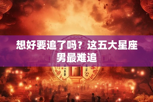 想好要追了吗？这五大星座男最难追
