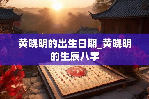 黄晓明的出生日期_黄晓明的生辰八字