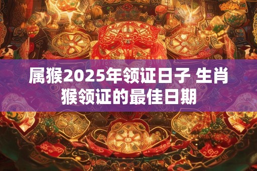 属猴2025年领证日子 生肖猴领证的最佳日期