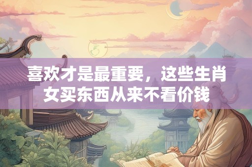 喜欢才是最重要，这些生肖女买东西从来不看价钱