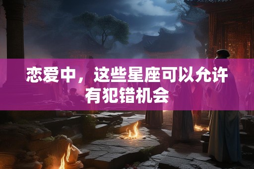 恋爱中，这些星座可以允许有犯错机会