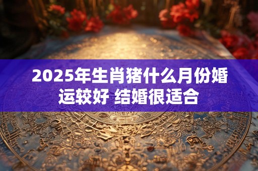 2025年生肖猪什么月份婚运较好 结婚很适合
