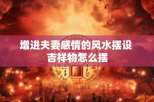 增进夫妻感情的风水摆设 吉祥物怎么摆