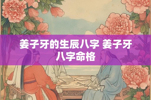 姜子牙的生辰八字 姜子牙八字命格