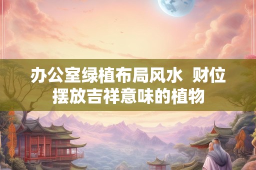 办公室绿植布局风水  财位摆放吉祥意味的植物