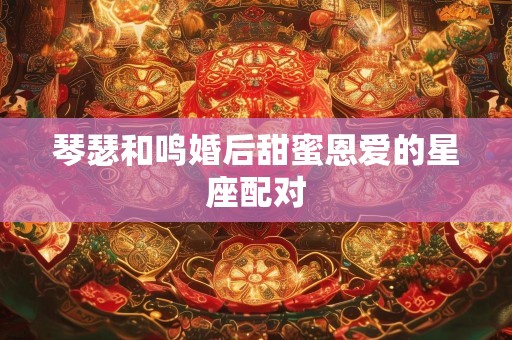 琴瑟和鸣婚后甜蜜恩爱的星座配对