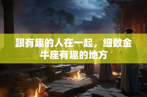 跟有趣的人在一起，细数金牛座有趣的地方
