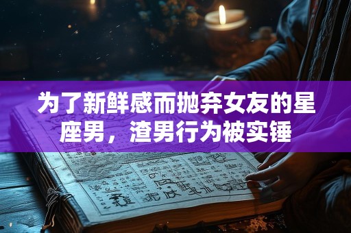 为了新鲜感而抛弃女友的星座男，渣男行为被实锤