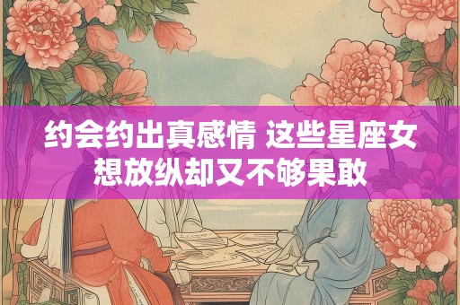 约会约出真感情 这些星座女想放纵却又不够果敢