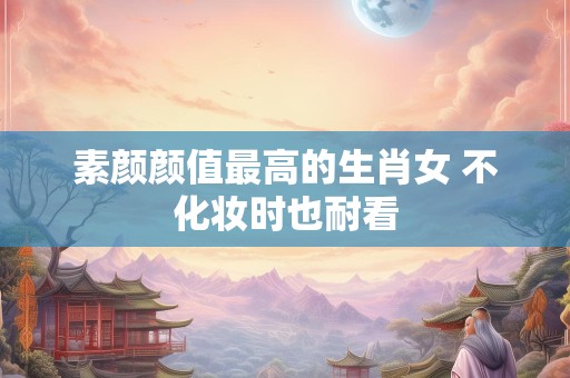 素颜颜值最高的生肖女 不化妆时也耐看