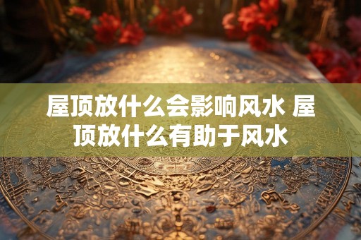 屋顶放什么会影响风水 屋顶放什么有助于风水