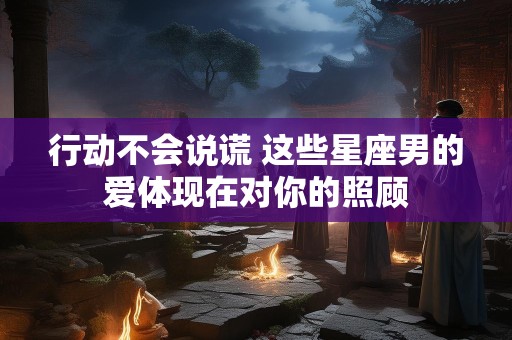 行动不会说谎 这些星座男的爱体现在对你的照顾