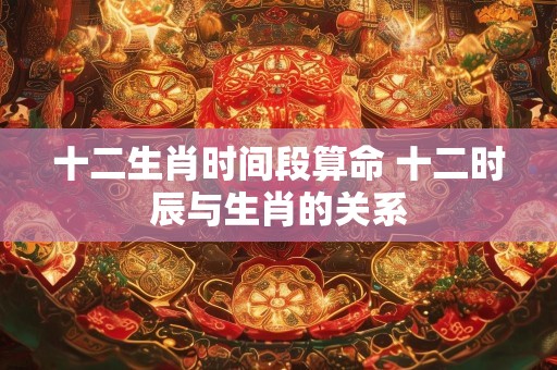十二生肖时间段算命 十二时辰与生肖的关系