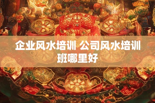 企业风水培训 公司风水培训班哪里好