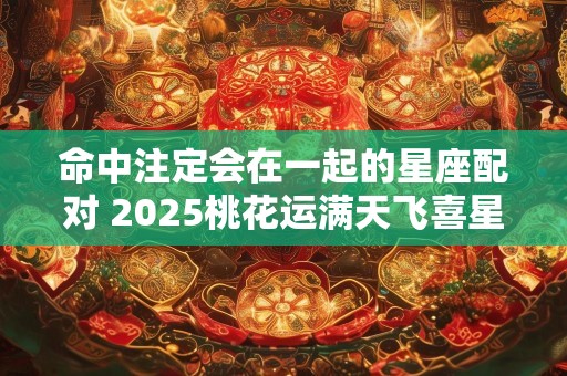 命中注定会在一起的星座配对 2025桃花运满天飞喜星座