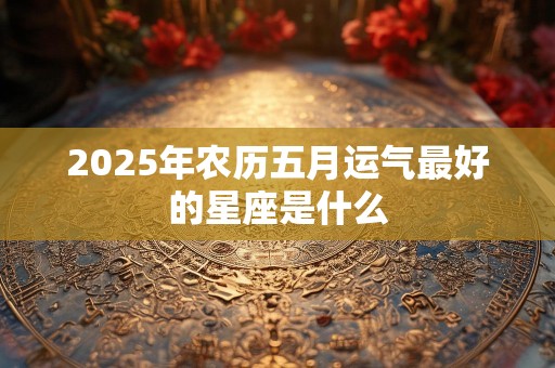 2025年农历五月运气最好的星座是什么