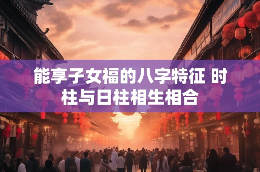 能享子女福的八字特征 时柱与日柱相生相合