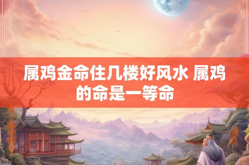 属鸡金命住几楼好风水 属鸡的命是一等命