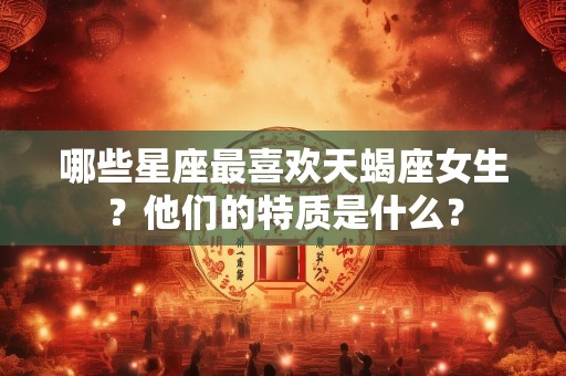 哪些星座最喜欢天蝎座女生？他们的特质是什么？