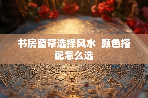 书房窗帘选择风水  颜色搭配怎么选