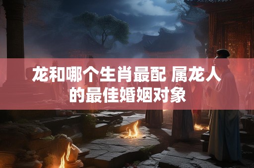 龙和哪个生肖最配 属龙人的最佳婚姻对象