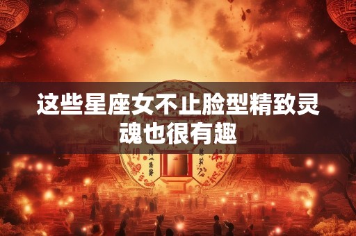这些星座女不止脸型精致灵魂也很有趣