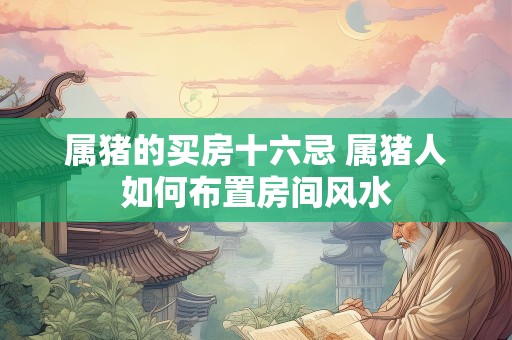 属猪的买房十六忌 属猪人如何布置房间风水