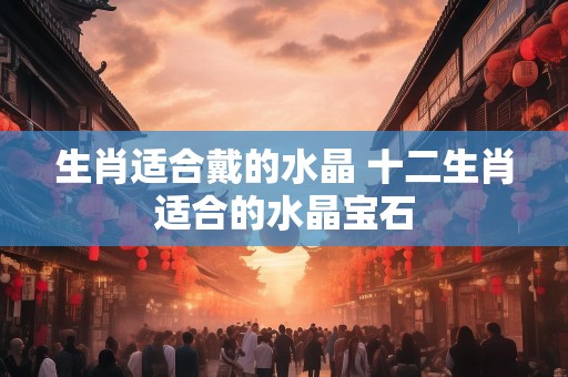 生肖适合戴的水晶 十二生肖适合的水晶宝石