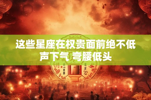 这些星座在权贵面前绝不低声下气 弯腰低头