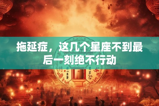 拖延症，这几个星座不到最后一刻绝不行动