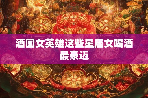 酒国女英雄这些星座女喝酒最豪迈
