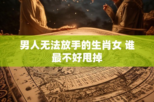 男人无法放手的生肖女 谁最不好甩掉