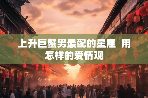 上升巨蟹男最配的星座  用怎样的爱情观