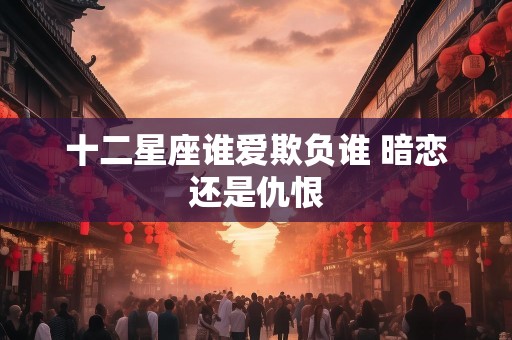 十二星座谁爱欺负谁 暗恋还是仇恨