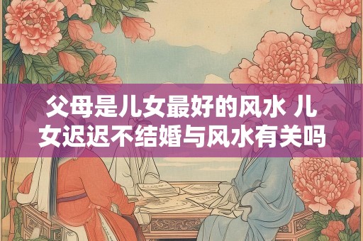 父母是儿女最好的风水 儿女迟迟不结婚与风水有关吗