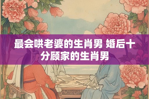 最会哄老婆的生肖男 婚后十分顾家的生肖男