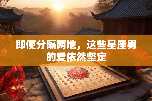 即使分隔两地，这些星座男的爱依然坚定