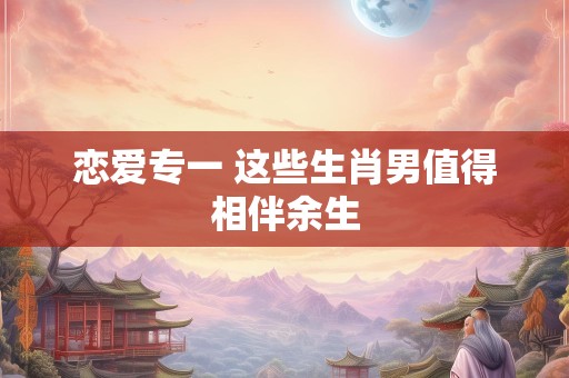 恋爱专一 这些生肖男值得相伴余生