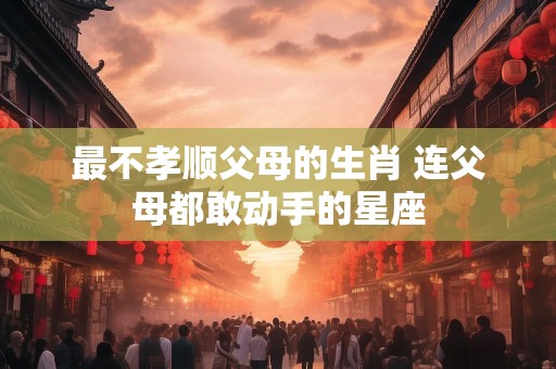 最不孝顺父母的生肖 连父母都敢动手的星座