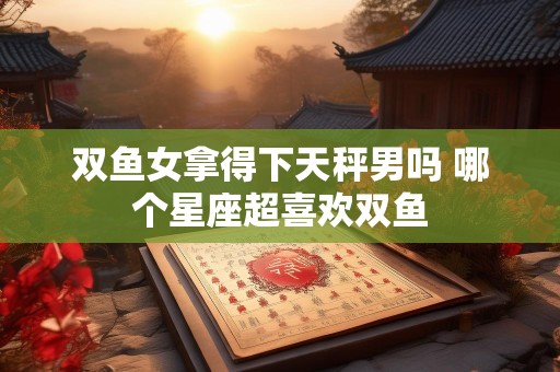 双鱼女拿得下天秤男吗 哪个星座超喜欢双鱼