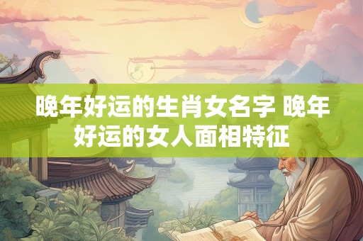 晚年好运的生肖女名字 晚年好运的女人面相特征