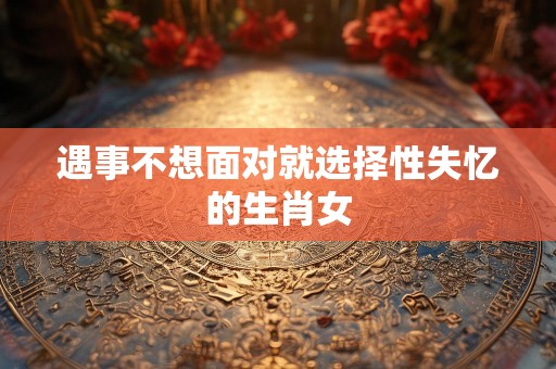 遇事不想面对就选择性失忆的生肖女