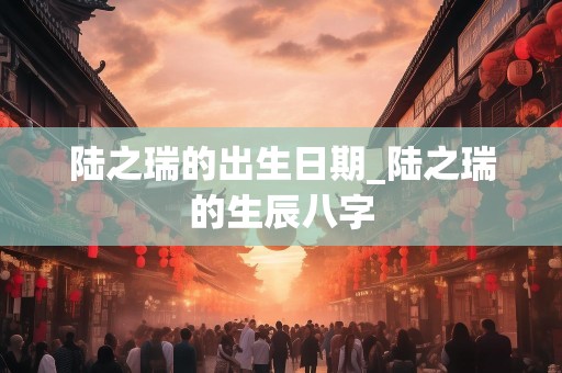 陆之瑞的出生日期_陆之瑞的生辰八字