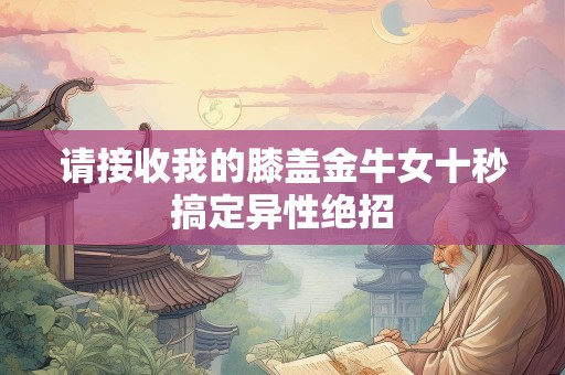 请接收我的膝盖金牛女十秒搞定异性绝招