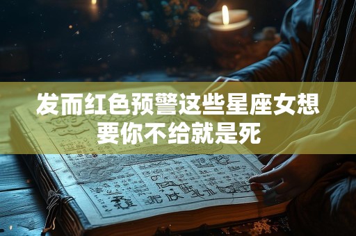 发而红色预警这些星座女想要你不给就是死