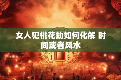 女人犯桃花劫如何化解 时间或者风水