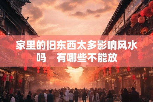 家里的旧东西太多影响风水吗　有哪些不能放