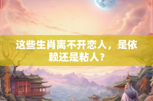 这些生肖离不开恋人，是依赖还是粘人？