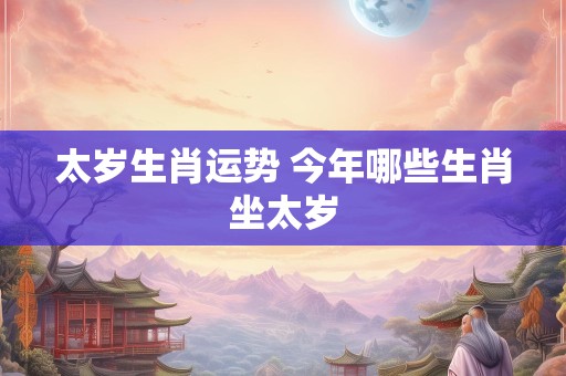 太岁生肖运势 今年哪些生肖坐太岁